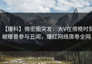【爆料】微密圈突发：大V在傍晚时刻被曝曾参与丑闻，爆红网络席卷全网