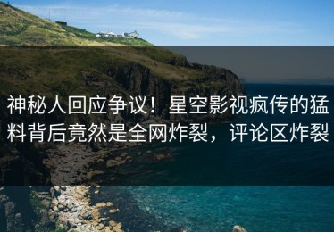 神秘人回应争议！星空影视疯传的猛料背后竟然是全网炸裂，评论区炸裂