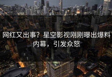 网红又出事？星空影视刚刚曝出爆料内幕，引发众怒