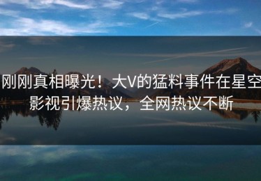 刚刚真相曝光！大V的猛料事件在星空影视引爆热议，全网热议不断