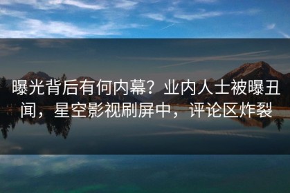 曝光背后有何内幕？业内人士被曝丑闻，星空影视刷屏中，评论区炸裂