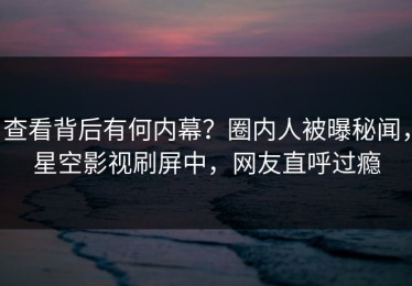 查看背后有何内幕？圈内人被曝秘闻，星空影视刷屏中，网友直呼过瘾