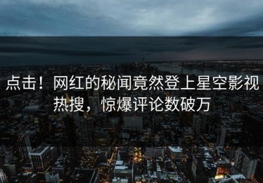 点击！网红的秘闻竟然登上星空影视热搜，惊爆评论数破万