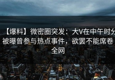 【爆料】微密圈突发：大V在中午时分被曝曾参与热点事件，欲罢不能席卷全网