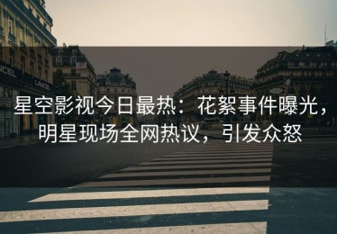 星空影视今日最热：花絮事件曝光，明星现场全网热议，引发众怒