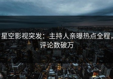 星空影视突发：主持人亲曝热点全程，评论数破万