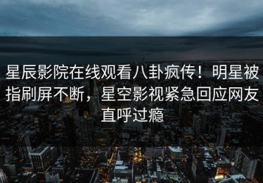星辰影院在线观看八卦疯传！明星被指刷屏不断，星空影视紧急回应网友直呼过瘾