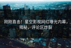 刚刚直击！星空影视网红曝光内幕，揭秘，评论区炸裂