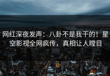 网红深夜发声：八卦不是我干的！星空影视全网疯传，真相让人瞠目