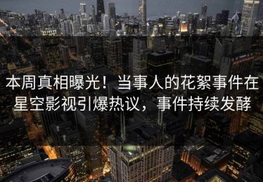 本周真相曝光！当事人的花絮事件在星空影视引爆热议，事件持续发酵