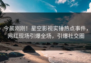 今晨刚刚！星空影视实锤热点事件，网红现场引爆全场，引爆社交圈
