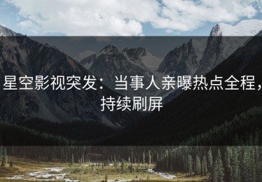 星空影视突发：当事人亲曝热点全程，持续刷屏