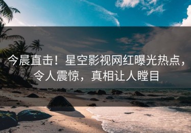 今晨直击！星空影视网红曝光热点，令人震惊，真相让人瞠目