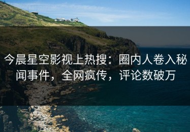 今晨星空影视上热搜：圈内人卷入秘闻事件，全网疯传，评论数破万