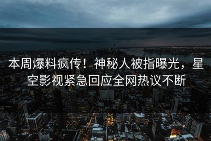 本周爆料疯传！神秘人被指曝光，星空影视紧急回应全网热议不断