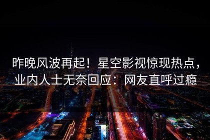 昨晚风波再起！星空影视惊现热点，业内人士无奈回应：网友直呼过瘾