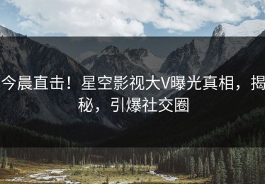 今晨直击！星空影视大V曝光真相，揭秘，引爆社交圈