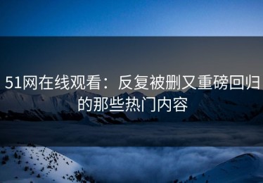 51网在线观看：反复被删又重磅回归的那些热门内容