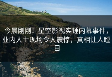 今晨刚刚！星空影视实锤内幕事件，业内人士现场令人震惊，真相让人瞠目