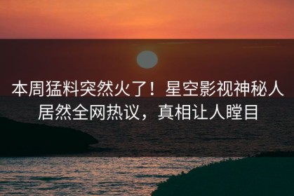 本周猛料突然火了！星空影视神秘人居然全网热议，真相让人瞠目