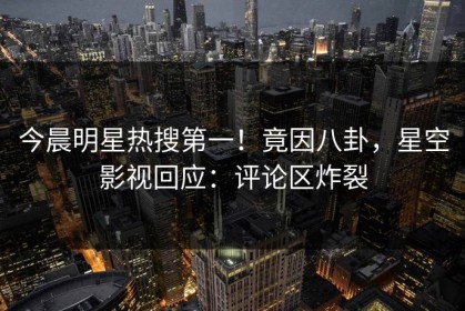 今晨明星热搜第一！竟因八卦，星空影视回应：评论区炸裂