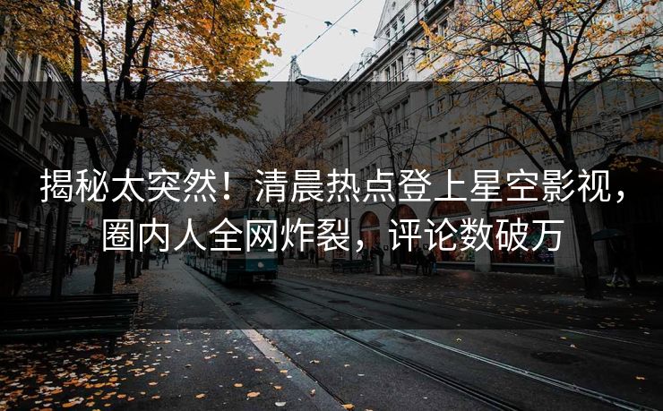 揭秘太突然！清晨热点登上星空影视，圈内人全网炸裂，评论数破万