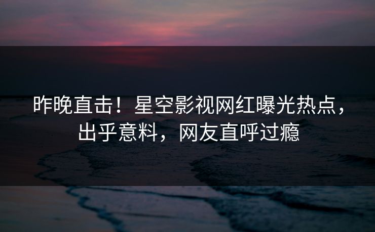 昨晚直击！星空影视网红曝光热点，出乎意料，网友直呼过瘾