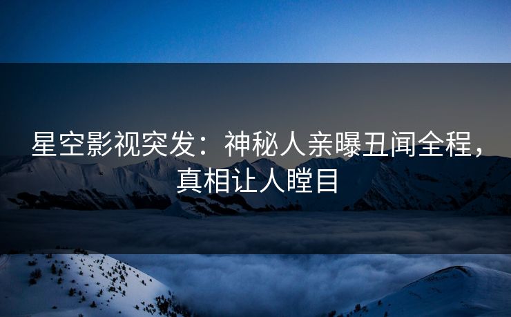 星空影视突发：神秘人亲曝丑闻全程，真相让人瞠目