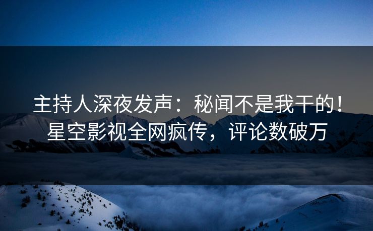 主持人深夜发声：秘闻不是我干的！星空影视全网疯传，评论数破万