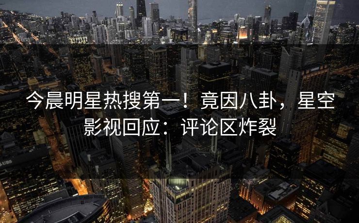 今晨明星热搜第一！竟因八卦，星空影视回应：评论区炸裂
