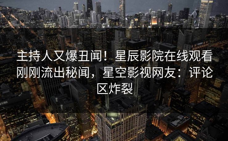 主持人又爆丑闻！星辰影院在线观看刚刚流出秘闻，星空影视网友：评论区炸裂