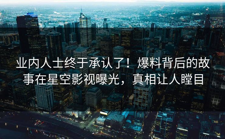 业内人士终于承认了！爆料背后的故事在星空影视曝光，真相让人瞠目