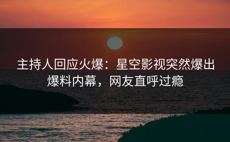 主持人回应火爆：星空影视突然爆出爆料内幕，网友直呼过瘾