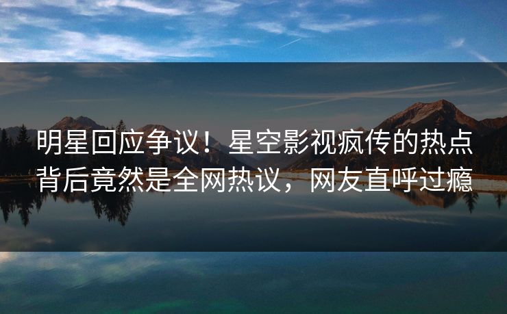 明星回应争议！星空影视疯传的热点背后竟然是全网热议，网友直呼过瘾