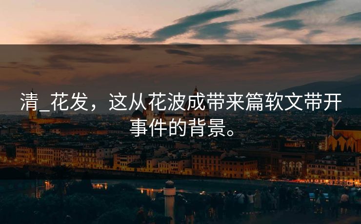 清_花发，这从花波成带来篇软文带开事件的背景。