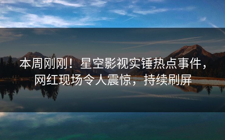 本周刚刚！星空影视实锤热点事件，网红现场令人震惊，持续刷屏