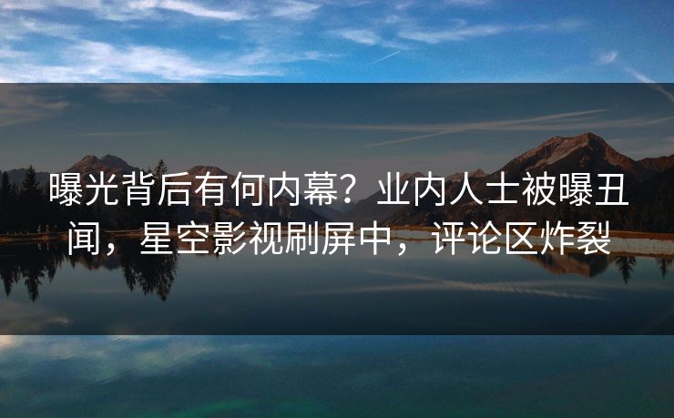 曝光背后有何内幕？业内人士被曝丑闻，星空影视刷屏中，评论区炸裂
