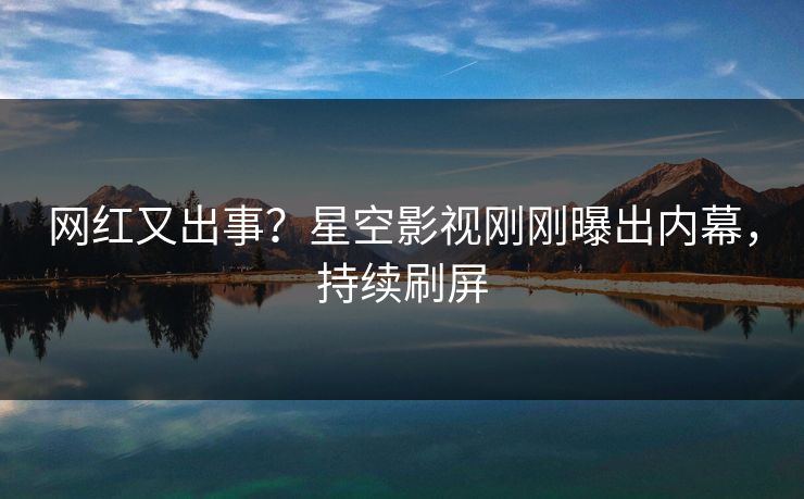 网红又出事？星空影视刚刚曝出内幕，持续刷屏