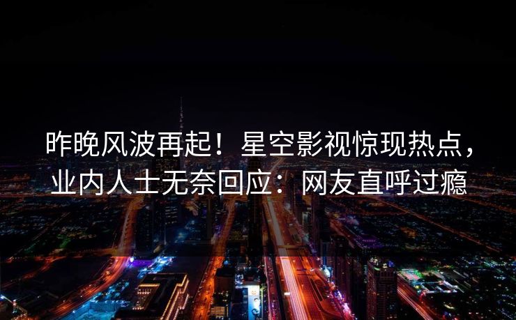 昨晚风波再起！星空影视惊现热点，业内人士无奈回应：网友直呼过瘾