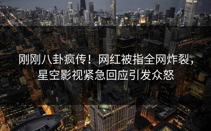 刚刚八卦疯传！网红被指全网炸裂，星空影视紧急回应引发众怒