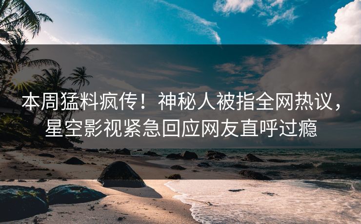本周猛料疯传！神秘人被指全网热议，星空影视紧急回应网友直呼过瘾