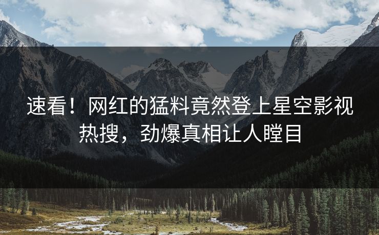 速看！网红的猛料竟然登上星空影视热搜，劲爆真相让人瞠目
