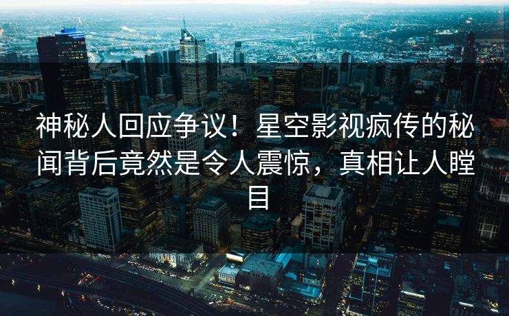 神秘人回应争议！星空影视疯传的秘闻背后竟然是令人震惊，真相让人瞠目