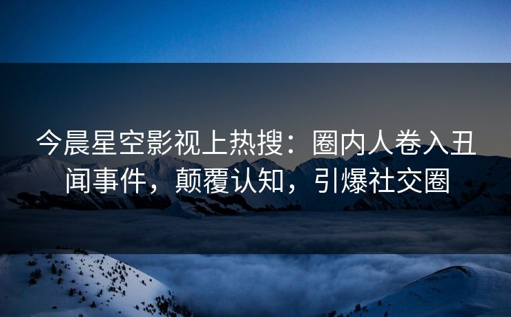 今晨星空影视上热搜：圈内人卷入丑闻事件，颠覆认知，引爆社交圈