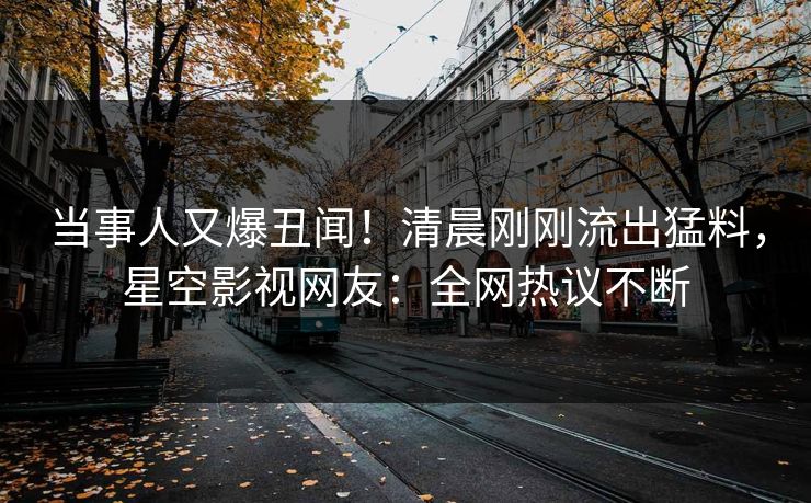 当事人又爆丑闻！清晨刚刚流出猛料，星空影视网友：全网热议不断