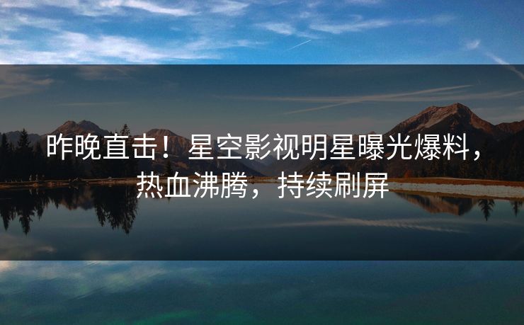 昨晚直击！星空影视明星曝光爆料，热血沸腾，持续刷屏