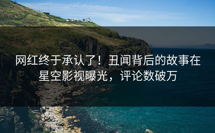 网红终于承认了！丑闻背后的故事在星空影视曝光，评论数破万