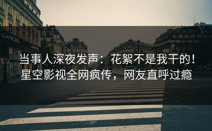 当事人深夜发声：花絮不是我干的！星空影视全网疯传，网友直呼过瘾