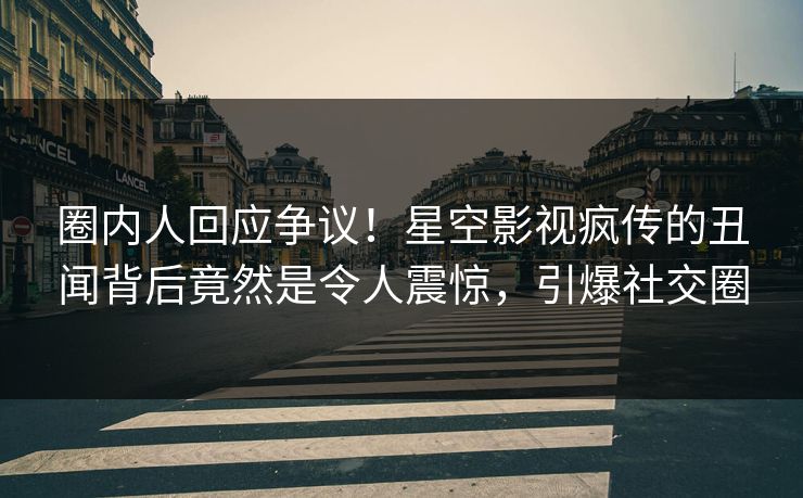 圈内人回应争议！星空影视疯传的丑闻背后竟然是令人震惊，引爆社交圈