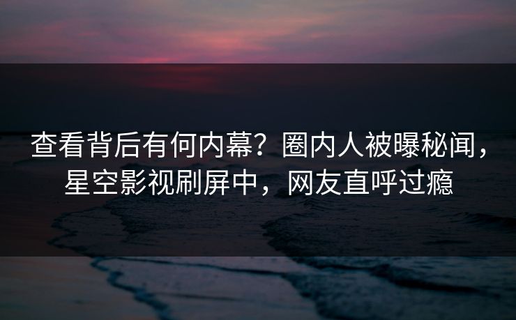 查看背后有何内幕？圈内人被曝秘闻，星空影视刷屏中，网友直呼过瘾